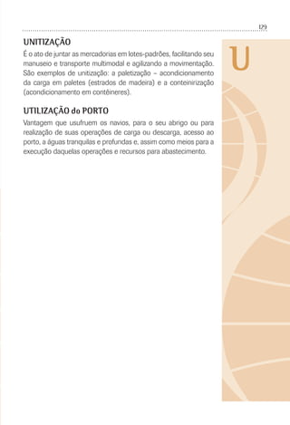 129
U
UNITIZAÇÃO
É o ato de juntar as mercadorias em lotes-padrões, facilitando seu
manuseio e transporte multimodal e agilizando a movimentação.
São exemplos de unitização: a paletização – acondicionamento
da carga em paletes (estrados de madeira) e a conteinirização
(acondicionamento em contêineres).
UTILIZAÇÃO do PORTO
Vantagem que usufruem os navios, para o seu abrigo ou para
realização de suas operações de carga ou descarga, acesso ao
porto, a águas tranquilas e profundas e, assim como meios para a
execução daquelas operações e recursos para abastecimento.
 