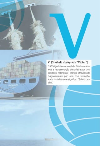 VV. (Símbolo designado “Victor”)
O Código Internacional de Sinais estabe-
lece a representação desta letra por uma
bandeira retangular branca atravessada
diagonalmente por uma cruz vermelha.
Içada isoladamente signiﬁca: “Solicito au-
xílio”.
 