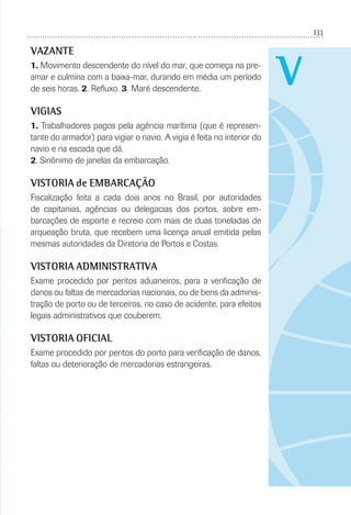 133
V
VAZANTE
1. Movimento descendente do nível do mar, que começa na pre-
amar e culmina com a baixa-mar, durando em média um período
de seis horas. 2. Reﬂuxo. 3. Maré descendente.
VIGIAS
1. Trabalhadores pagos pela agência marítima (que é represen-
tante do armador) para vigiar o navio. A vigia é feita no interior do
navio e na escada que dá.
2. Sinônimo de janelas da embarcação.
VISTORIA de EMBARCAÇÃO
Fiscalização feita a cada dois anos no Brasil, por autoridades
de capitanias, agências ou delegacias dos portos, sobre em-
barcações de esporte e recreio com mais de duas toneladas de
arqueação bruta, que recebem uma licença anual emitida pelas
mesmas autoridades da Diretoria de Portos e Costas.
VISTORIA ADMINISTRATIVA
Exame procedido por peritos aduaneiros, para a veriﬁcação de
danos ou faltas de mercadorias nacionais, ou de bens da adminis-
tração de porto ou de terceiros, no caso de acidente, para efeitos
legais administrativos que couberem.
VISTORIA OFICIAL
Exame procedido por peritos do porto para veriﬁcação de danos,
faltas ou deterioração de mercadorias estrangeiras.
 