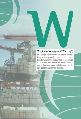 WW. (Símbolo designado “Whiskey”)
O Código Internacional de Sinais estabe-
lece a representação desta letra por uma
bandeira com três retângulos concêntricos
azul, branco e vermelho, respectivamente, a
partir do maior. Içada isoladamente signiﬁ-
ca: “Solicito assistência médica”.
 