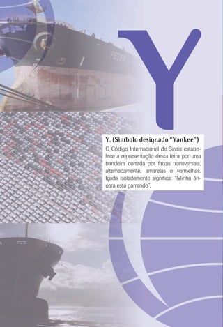 YY. (Símbolo designado “Yankee”)
O Código Internacional de Sinais estabe-
lece a representação desta letra por uma
bandeira cortada por faixas transversais,
altemadamente, amarelas e vermelhas.
Içada isoladamente signiﬁca: “Minha ân-
cora está garrando”.
 