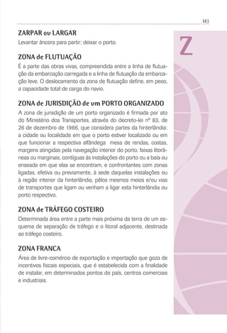 143
Z
ZARPAR ou LARGAR
Levantar âncora para partir; deixar o porto.
ZONA de FLUTUAÇÃO
É a parte das obras vivas, compreendida entre a linha de ﬂutua-
ção da embarcação carregada e a linha de ﬂutuação da embarca-
ção leve. O deslocamento da zona de ﬂutuação deﬁne, em peso,
a capacidade total de carga do navio.
ZONA de JURISDIÇÃO de um PORTO ORGANIZADO
A zona de jurisdição de um porto organizado é ﬁrmada por ato
do Ministério dos Transportes, através do decreto-lei nº 83, de
26 de dezembro de 1966, que considera partes da hinterlândia:
a cidade ou localidade em que o porto estiver localizado ou em
que funcionar a respectiva alfândega mesa de rendas, costas,
margens atingidas pela navegação interior do porto, faixas litorâ-
neas ou marginais, contíguas às instalações do porto ou a baía ou
enseada em que elas se encontram, e confrontantes com zonas
ligadas, efetiva ou previamente, à sede daquelas instalações ou
à região interior da hinterlândia, pêlos mesmos meios e/ou vias
de transportes que ligam ou venham a ligar esta hinterlândia ou
porto respectivo.
ZONA de TRÁFEGO COSTEIRO
Determinada área entre a parte mais próxima da terra de um es-
quema de separação de tráfego e o litoral adjacente, destinada
ao tráfego costeiro.
ZONA FRANCA
Área de livre-comércio de exportação e importação que goza de
incentivos ﬁscais especiais, que é estabelecida com a ﬁnalidade
de instalar, em determinados pontos do país, centros comerciais
e industriais.
 