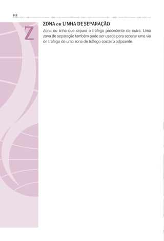 144
Z
ZONA ou LINHA DE SEPARAÇÃO
Zona ou linha que separa o tráfego procedente de outra. Uma
zona de separação também pode ser usada para separar uma via
de tráfego de uma zona de tráfego costeiro adjacente.
 