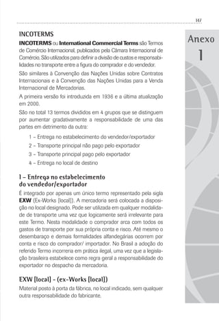 147
Anexo
INCOTERMS
INCOTERMS ou International Commercial Terms são Termos
de Comércio Internacional, publicados pela Câmara Internacional de
Comércio. São utilizados para deﬁnir a divisão de custos e responsabi-
lidades no transporte entre a ﬁgura do comprador e do vendedor.
São similares à Convenção das Nações Unidas sobre Contratos
Internacionais e à Convenção das Nações Unidas para a Venda
Internacional de Mercadorias.
A primeira versão foi introduzida em 1936 e a última atualização
em 2000.
São no total 13 termos divididos em 4 grupos que se distinguem
por aumentar gradativamente a responsabilidade de uma das
partes em detrimento da outra:
1 – Entrega no estabelecimento do vendedor/exportador
2 – Transporte principal não pago pelo exportador
3 – Transporte principal pago pelo exportador
4 – Entrega no local de destino
1 – Entrega no estabelecimento
do vendedor/exportador
É integrado por apenas um único termo representado pela sigla
EXW (Ex-Works [local]). A mercadoria será colocada a disposi-
ção no local designado. Pode ser utilizada em qualquer modalida-
de de transporte uma vez que logicamente será irrelevante para
este Termo. Nesta modalidade o comprador arca com todos os
gastos de transporte por sua própria conta e risco. Até mesmo o
desembaraço e demais formalidades alfandegárias ocorrem por
conta e risco do comprador/ importador. No Brasil a adoção do
referido Termo incorreria em prática ilegal, uma vez que a legisla-
ção brasileira estabelece como regra geral a responsabilidade do
exportador no despacho da mercadoria.
EXW [local] - (ex-Works [local])
Material posto à porta da fábrica, no local indicado, sem qualquer
outra responsabilidade do fabricante.
1
 