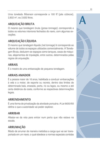 13
Uma tonelada Moorson corresponde a 100 ft3
(pés cúbicos),
2,832 m3
, ou 2.832 litros.
ARQUEAÇÃO BRUTA
O mesmo que tonelagem bruta (gross tonnage), corresponde a
todos os volumes interiores fechados do navio, com algumas ex-
ceções.
ARQUEAÇÃO LÍQUIDA
O mesmo que tonelagem líquida (net tonnage) é corresponde ao
volume de todos os espaços utilizados comercialmente. À Tonela-
gem Bruta, deduzem-se espaços como tanques, casas de máqui-
nas, alojamentos de tripulação, entre outros, determinados pelas
regras de arqueação.
ARRAIS
É o mestre de uma embarcação de pequena tonelagem.
ARRAIS AMADOR
É a pessoa maior de 16 anos, habilitada a conduzir embarcações
à vela e a motor, de esporte ou recreio, dentro dos limites de
determinada baía, enseada, porto, rio ou lagos, ou mesmo a até
certa distância da costa, conforme as respectivas determinações
legais.
ARRENDAMENTO
É uma forma de privatização da atividade portuária. A Lei 8630/93
deﬁne o que a autoridade vai poder explorar.
ARRIBAR
Afastar-se da rota para entrar num porto que não estava na
escala.
ARRUMAÇÃO
Modo de arrumar de maneira metódica a carga que vai ser trans-
portada em um navio, o qual obedece a normas especiais contidas
A
 