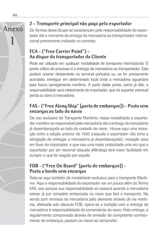 148
Anexo
2 – Transporte principal não pago pelo exportador
Os Termos deste Grupo se caracterizam pela responsabilidade do expor-
tador até o momento da entrega da mercadoria ao transportador interna-
cional previamente indicado no contrato.
FCA - (“Free Carrier Point”) –
Ao dispor do transportador do Cliente
Pode ser utilizado em qualquer modalidade de transporte internacional. O
ponto crítico do processo é a entrega da mercadoria ao transportador. Esta
poderá ocorrer diretamente no terminal portuário ou, se for previamente
acordado, entregue em determinado local onde a mercadoria aguardará
para futuro carregamento marítimo. A partir deste ponto, como já dito, a
responsabilidade será inteiramente do importador, que irá suportar eventual
perda ou dano à mercadoria.
FAS - (“Free Along Ship” [porto de embarque]) – Posto sem
encargos ao lado do navio
De uso exclusivo do Transporte Marítimo, nessa modalidade o exporta-
dor mantêm-se responsável pela mercadoria até a entrega da mercadoria
já desembaraçada ao lado do costado do navio . Houve aqui uma inova-
ção entre a edição anterior de 1990 (naquela o exportador não tinha a
obrigação de entregar a mercadoria já desembaraçada), inovação essa
em favor do importador, e que visa uma maior praticidade uma vez que o
exportador por ser nacional daquela alfândega terá maior facilidade em
cumprir o que for exigido por aquela.
FOB - (“Free On Board” [porto de embarque]) -
Posto a bordo sem encargos
Trata-se aqui também de modalidade exclusiva para o transporte Maríti-
mo. Aqui a responsabilidade do exportador vai um pouco além do Termo
FAS, isso porque sua responsabilidade só cessará quando a mercadoria
estiver já por completo embarcada no navio que fará o transporte. Na
venda com remessa da mercadoria pelo alienante através de via maríti-
ma, efetivada sob cláusula FOB, opera-se a tradição com a entrega da
mercadoria à responsabilidade do comandante do navio. Feita entrega, e
regularmente comprovada através de emissão do competente conheci-
mento de embarque, passam os riscos ao comprador.
1
 