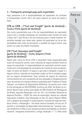 149
Anexo
3 – Transporte principal pago pelo exportador
Aqui passamos a ter a responsabilidade do Exportador em contratar
o transportador, porém não é ele quem assume os riscos de perda e
dano.
CFR ou C&R - (“Cost and Freight” [porto de destino]) –
Custo e Frete [porto de destino])
Tem como característica que o ﬁm da responsabilidade do exportador
ocorre com o simples transpasso da mercadoria pela murada do navio
(“ship’s rail”). Este Termo é de uso exclusivo para o modal marítimo. Im-
portante ressaltar que nesse caso, apesar do exportador ter de se res-
ponsabilizar pelo custo do transporte, a questão do seguro ﬁcará, caso
queira, ao custo do próprio importador.
CIF (“Cost, Insurance and Freight”
[porto de destino]) – Custo, Seguro e Frete
[porto de destino])
Neste caso, como no Termo CFR, o exportador ﬁcara responsável pelo
custo de transporte, porém, este a cláusula de seguro também ﬁcará ao
cargo do exportador. A responsabilidade do exportador termina exata-
mente com a transposição da mercadoria da murada do navio ao descar-
regar no porto de destino. O seguro a que este é obrigado a pagar é o
seguro mínimo, cabendo ao importador avaliar se lhe é vantajoso pagar
por um seguro complementar. Esse contrato de seguro de cobertura
mínima deverá ser com companhia de boa reputação e obrigatoriamente
estar de acordo com aquela cobertura estipulada pelo “Institute of Cargo
Clauses”, um Instituto de Seguradoras Britânicas, de acordo com o item
9.3 da Introdução ao INCOTERMS, brochura de 2000. No Brasil, ao im-
portar deverá haver prévia autorização do IRB (Instituto de Resseguros
do Brasil), segundo Resolução n.03, de 1971, do Conselho Nacional de
Seguros Privados – CNSP. No caso da exportação, deverá ser utilizada
seguradora brasileira. Esta Resolução se deu em pleno Regime Militar
com o objetivo de proteger o ainda pequeno mercado de seguros brasi-
leiros. Porém, a Resolução n. 165 deste mesmo Conselho, em seu art. 6º
permite a contratação de Seguradas Internacionais por “pessoas natu-
rais residentes no País ou por pessoas jurídicas domiciliadas no território
nacional”, revogando tacitamente a antiga resolução n. º 3. Mais tarde
1
 