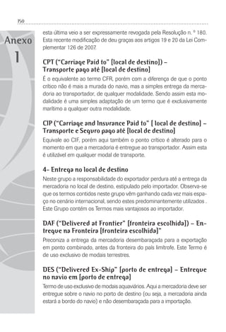 150
Anexo
esta última veio a ser expressamente revogada pela Resolução n. º 180.
Esta recente modiﬁcação de deu graças aos artigos 19 e 20 da Lei Com-
plementar 126 de 2007.
CPT (“Carriage Paid to” [local de destino]) –
Transporte pago até [local de destino]
É o equivalente ao termo CFR, porém com a diferença de que o ponto
crítico não é mais a murada do navio, mas a simples entrega da merca-
doria ao transportador, de qualquer modalidade. Sendo assim esta mo-
dalidade é uma simples adaptação de um termo que é exclusivamente
marítimo a qualquer outra modalidade.
CIP (“Carriage and Insurance Paid to” [ local de destino] –
Transporte e Seguro pago até [local de destino]
Equivale ao CIF, porém aqui também o ponto crítico é alterado para o
momento em que a mercadoria é entregue ao transportador. Assim esta
é utilizável em qualquer modal de transporte.
4- Entrega no local de destino
Neste grupo a responsabilidade do exportador perdura até a entrega da
mercadoria no local de destino, estipulado pelo importador. Observa-se
que os termos contidos neste grupo vêm ganhando cada vez mais espa-
ço no cenário internacional, sendo estes predominantemente utilizados .
Este Grupo contém os Termos mais vantajosos ao importador.
DAF (“Delivered at Frontier” [fronteira escolhida]) – En-
tregue na Fronteira [fronteira escolhida]”
Preconiza a entrega da mercadoria desembaraçada para a exportação
em ponto combinado, antes da fronteira do país limítrofe. Este Termo é
de uso exclusivo de modais terrestres.
DES (“Delivered Ex-Ship” [porto de entrega] – Entregue
no navio em [porto de entrega]
Termo de uso exclusivo de modais aquaviários. Aqui a mercadoria deve ser
entregue sobre o navio no porto de destino (ou seja, a mercadoria ainda
estará a bordo do navio) e não desembaraçada para a importação.
1
 