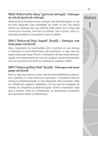 151
Anexo
DEQ (“Delivered Ex-Quay” [porto de entrega]) – Entregue
no cais de [porto de entrega]
Neste termo a mercadoria vai ser entregue, não desembaraçada, no cais
do porto designado. Esta modalidade, por ﬁndar no cais, não deverá
ocorrer em hipóteses que seja admitido pelas partes que a carga seja
movida para armazéns, terminais ou similares. Aqui o ponto crítico é a
descarga completa da mercadoria no cais de destino.
DDU (“Delivered Duty Unpaid” [local]) – Entregue sem
taxas pagas em [local]
Aqui o exportador se responsabiliza até o momento em que entrega
a mercadoria no local determinado pelo importador, ou seja, deve ser
posta à disposição deste. Porém, a mercadoria não deve estar desemba-
raçada, nem descarregada do navio (ou qualquer veículo transportador,
uma vez que este termo pode ser utilizado por qualquer modal).
DDP (“Delivered Duty Paid” [local]) – Entregue com taxas
pagas em [local]
Esta é a regra que importa o maior nível de responsabilidade ao exporta-
dor e, portanto, é a mais atraente ao importador. A mercadoria deve ser
entregue já desembaraçada no local designado pelo importador. Pode
ser utilizada por qualquer modalidade. Uma vez que há a obrigação da
entrega da mercadoria já desembaraçada, deverá o exportador estar
apto a receber, direta ou indiretamente, os documentos necessários
para que possa realizar o desembaraço.
1
 