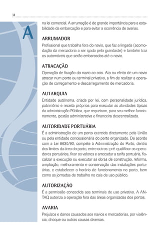 14
na lei comercial. A arrumação é de grande importância para a esta-
bilidade da embarcação e para evitar a ocorrência de avarias.
ARRUMADOR
Proﬁssional que trabalha fora do navio, que faz a lingada (acomo-
dação da mercadoria a ser içada pelo guindaste) e também traz
os automóveis que serão embarcados até o navio.
ATRACAÇÃO
Operação de ﬁxação do navio ao cais. Ato ou efeito de um navio
atracar num porto ou terminal privativo, a ﬁm de realizar a opera-
ção de carregamento e descarregamento de mercadoria.
AUTARQUIA
Entidade autônoma, criada por lei, com personalidade jurídica,
patrimônio e receita próprios para executar as atividades típicas
da administração Pública, que requeiram, para seu melhor funcio-
namento, gestão administrativa e ﬁnanceira descentralizada.
AUTORIDADE PORTUÁRIA
É a administração de um porto exercida diretamente pela União
ou pela entidade concessionária do porto organizado. De acordo
com a Lei 8630/93, compete à Administração do Porto, dentro
dos limites da área do porto, entre outros: pré-qualiﬁcar os opera-
dores portuários, ﬁxar os valores e arrecadar a tarifa portuária, ﬁs-
calizar a execução ou executar as obras de construção, reforma,
ampliação, melhoramento e conservação das instalações portu-
árias, e estabelecer o horário de funcionamento no porto, bem
como as jornadas de trabalho no cais de uso público.
AUTORIZAÇÃO
É a permissão concedida aos terminais de uso privativo. A AN-
TAQ autoriza a operação fora das áreas organizadas dos portos.
AVARIA
Prejuízos e danos causados aos navios e mercadorias, por violên-
cia, choque ou outras causas diversas.
A
 