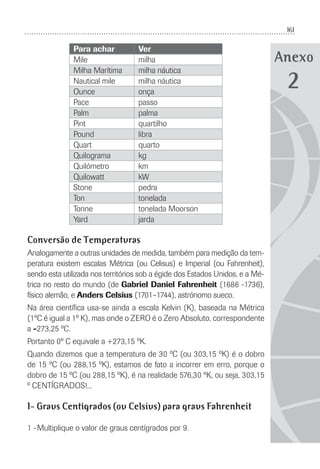 161
Anexo
Para achar Ver
Mile milha
Milha Marítima milha náutica
Nautical mile milha náutica
Ounce onça
Pace passo
Palm palma
Pint quartilho
Pound libra
Quart quarto
Quilograma kg
Quilómetro km
Quilowatt kW
Stone pedra
Ton tonelada
Tonne tonelada Moorson
Yard jarda
Conversão de Temperaturas
Analogamente a outras unidades de medida, também para medição da tem-
peratura existem escalas Métrica (ou Celisus) e Imperial (ou Fahrenheit),
sendo esta utilizada nos territórios sob a égide dos Estados Unidos, e a Mé-
trica no resto do mundo (de Gabriel Daniel Fahrenheit (1686 -1736),
físico alemão, e Anders Celsius (1701–1744), astrónomo sueco.
Na área cientíﬁca usa-se ainda a escala Kelvin (K), baseada na Métrica
(1ºC é igual a 1º K), mas onde o ZERO é o Zero Absoluto, correspondente
a -273,25 ºC.
Portanto 0º C equivale a +273,15 ºK.
Quando dizemos que a temperatura de 30 ºC (ou 303,15 ºK) é o dobro
de 15 ºC (ou 288,15 ºK), estamos de fato a incorrer em erro, porque o
dobro de 15 ºC (ou 288,15 ºK), é na realidade 576,30 ºK, ou seja, 303,15
º CENTÍGRADOS!...
1- Graus Centígrados (ou Celsius) para graus Fahrenheit
1 -Multiplique o valor de graus centígrados por 9.
2
 