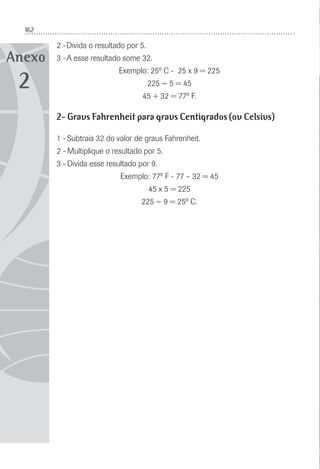 162
Anexo
2 -Divida o resultado por 5.
3 -A esse resultado some 32.
Exemplo: 25º C - 25 x 9 = 225
225 ÷ 5 = 45
45 + 32 = 77º F.
2- Graus Fahrenheit para graus Centígrados (ou Celsius)
1 - Subtraia 32 do valor de graus Fahrenheit.
2 - Multiplique o resultado por 5.
3 - Divida esse resultado por 9.
Exemplo: 77º F - 77 – 32 = 45
45 x 5 = 225
225 ÷ 9 = 25º C.
2
 