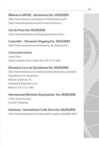 165
Biblioteca ANTAQ – Dicionários Em: 30/12/2009
[http://www.freewebs.com/seacarrier/ﬁles/dicionario.pdf ]
[http://www.transportes-xxi.net/tmaritimo/dicionario ]
Cais do Porto Em: 05/01/2010
[http://www.caisdoporto.com/linguagemportuaria.php ]
ComexNet – Dicionário Shipping Em: 30/12/2009
[http://www.comexnet.com.br/dicionario_de_shipping.htm ]
Conversion factors
James Cook
Oxford University Press, Neew York, NY, E.U.A.1995
Dicionário Livre de Geociências Em: 05/01/2010
[http://www.dicionario.pro.br/dicionario/index.php/Cortina_atirantada]
Engineering Unit Conversions
Michael Lindeburg, P.E.
Professional Publications, Inc.
Belmont, CA, E.U.A.1995
Internacional Maritime Organization Em: 08/01/2010
[ http://www.imo.org/ ]
InterNET, Wikipedia
Intranews : International Trade News Em: 06/01/2010
[http://www.intranews.com.br/interna.php?url=geral_mostrar&id=263 ]
 