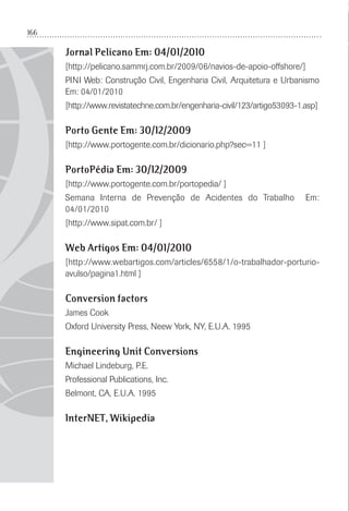 166
Jornal Pelicano Em: 04/01/2010
[http://pelicano.sammrj.com.br/2009/06/navios-de-apoio-offshore/]
PINI Web: Construção Civil, Engenharia Civil, Arquitetura e Urbanismo
Em: 04/01/2010
[http://www.revistatechne.com.br/engenharia-civil/123/artigo53093-1.asp]
Porto Gente Em: 30/12/2009
[http://www.portogente.com.br/dicionario.php?sec=11 ]
PortoPédia Em: 30/12/2009
[http://www.portogente.com.br/portopedia/ ]
Semana Interna de Prevenção de Acidentes do Trabalho Em:
04/01/2010
[http://www.sipat.com.br/ ]
Web Artigos Em: 04/01/2010
[http://www.webartigos.com/articles/6558/1/o-trabalhador-porturio-
avulso/pagina1.html ]
Conversion factors
James Cook
Oxford University Press, Neew York, NY, E.U.A. 1995
Engineering Unit Conversions
Michael Lindeburg, P.E.
Professional Publications, Inc.
Belmont, CA, E.U.A. 1995
InterNET, Wikipedia
 