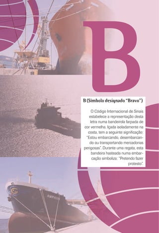 BB (Símbolo designado “Bravo”)
O Código Internacional de Sinais
estabelece a representação desta
letra numa bandeirola farpada de
cor vermelha. Içada isoladamente na
costa, tem a seguinte signiﬁcação:
“Estou embarcando, desembarcan-
do ou transportando mercadorias
perigosas”. Durante uma regata, esta
bandeira hasteada numa embar-
cação simboliza: “Pretendo fazer
protesto”.
 