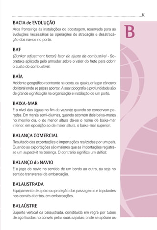 17
B
BACIA de EVOLUÇÃO
Área fronteiriça às instalações de acostagem, reservada para as
evoluções necessárias às operações de atracação e desatraca-
ção dos navios no porto.
BAF
(Bunker adjustment factor) fator de ajuste do combustível - So-
bretaxa aplicada pelo armador sobre o valor do frete para cobrir
o custo do combustível.
BAÍA
Acidente geográﬁco reentrante na costa, ou qualquer lugar côncavo
do litoral onde se possa aportar. A sua topograﬁa e profundidade são
de grande signiﬁcação na organização e instalação de um porto.
BAIXA-MAR
É o nível das águas no ﬁm da vazante quando se conservam pa-
radas. Em marés semi-diurnas, quando ocorrem dois baixa-mares
no mesmo dia, o de menor altura dá-se o nome de baixa-mar
inferior, em oposição ao de maior altura, o baixa-mar superior.
BALANÇA COMERCIAL
Resultado das exportações e importações realizadas por um país.
Quando as exportações são maiores que as importações registra-
se um superávit na balança. O contrário signiﬁca um déﬁcit.
BALANÇO do NAVIO
É o jogo do navio no sentido de um bordo ao outro, ou seja no
sentido transversal da embarcação.
BALAUSTRADA
Equipamento de apoio ou proteção dos passageiros e tripulantes
nos convés abertos, em embarcações.
BALAÚSTRE
Suporte vertical da balaustrada, constituída em regra por tubos
de aço ﬁxados no convés pelas suas sapatas, onde se apóiam os
 