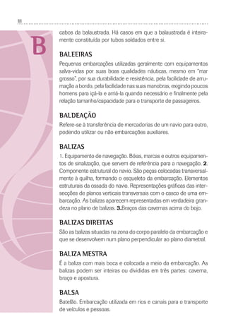 18
B
cabos da balaustrada. Há casos em que a balaustrada é inteira-
mente constituída por tubos soldados entre si.
BALEEIRAS
Pequenas embarcações utilizadas geralmente com equipamentos
salva-vidas por suas boas qualidades náuticas, mesmo em “mar
grosso”, por sua durabilidade e resistência, pela facilidade de arru-
mação a bordo, pela facilidade nas suas manobras, exigindo poucos
homens para içá-la e arriá-la quando necessário e ﬁnalmente pela
relação tamanho/capacidade para o transporte de passageiros.
BALDEAÇÃO
Refere-se à transferência de mercadorias de um navio para outro,
podendo utilizar ou não embarcações auxiliares.
BALIZAS
1. Equipamento de navegação. Bóias, marcas e outros equipamen-
tos de sinalização, que servem de referência para a navegação. 2.
Componente estrutural do navio. São peças colocadas transversal-
mente à quilha, formando o esqueleto da embarcação. Elementos
estruturais da ossada do navio. Representações gráﬁcas das inter-
secções de planos verticais transversais com o casco de uma em-
barcação. As balizas aparecem representadas em verdadeira gran-
deza no plano de balizas. 3.Braços das cavernas acima do bojo.
BALIZAS DIREITAS
São as balizas situadas na zona do corpo paralelo da embarcação e
que se desenvolvem num plano perpendicular ao plano diametral.
BALIZA MESTRA
É a baliza com mais boca e colocada a meio da embarcação. As
balizas podem ser inteiras ou divididas em três partes: caverna,
braço e apostura.
BALSA
Batelão. Embarcação utilizada em rios e canais para o transporte
de veículos e pessoas.
 