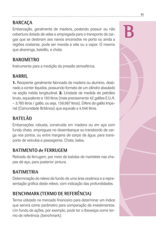19
B
BARCAÇA
Embarcação, geralmente de madeira, podendo possuir ou não
cobertura dotada de velas e empregada para o transporte de car-
gas que se destinam aos navios ancorados no porto ou ainda a
regiões costeiras; pode ser movida a vela ou a vapor. O mesmo
que alvarenga, batelão, e chata.
BAROMETRO
Instrumento para a medição da pressão atmosférica.
BARRIL
1. Recipiente geralmente fabricado de madeira ou alumínio, desti-
nado a conter líquidos, possuindo formato de um cilindro abaulado
na seção média longitudinal. 2. Unidade de medida de petróleo
bruto, equivalente a 160 litros (mais precisamente 42 galões E.U.A.
– 3.785 litros / galão, ou seja, 158,987 litros). Difere do galão Impe-
rial (Comunidade Britânica) que equivale a 4,546 litros.
BATELÃO
Embarcações robusta, construída em madeira ou em aço com
fundo chato, empregues no desembarque ou transbordo de car-
ga nos portos, ou entre margens de corpo de água, para trans-
porte de veículos e passageiros. Chata, balsa.
BATIMENTO de FERRUGEM
Retirada da ferrugem, por meio de batidas de martelete nas cha-
pas de aço, para posterior pintura.
BATIMETRIA
Determinação do relevo do fundo de uma área oceânica e a repre-
sentação gráﬁca deste relevo, com indicação das profundidades.
BENCHMARK (TERMO DE REFERÊNCIA)
Termo utilizado no mercado ﬁnanceiro para determinar um índice
que servirá como parâmetro para comparação de investimentos.
Um fundo de ações, por exemplo, pode ter o Ibovespa como ter-
mo de referência (benchmark).
 
