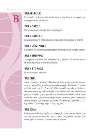 22
B
BREAK-BULK
Expressão do transporte marítimo que signiﬁca o transporte de
carga geral ou fracionada.
BULK CARGO
Carga a granel, ou seja, sem embalagem.
BULK CARRIER
Navio graneleiro, próprio para o transporte de cargas a granel.
BULK CONTAINER
Contêiner, ou contentor, próprio para o transporte de carga a granel.
BULK SHIPPING
Transporte marítimo de mercadorias a granel. Subdivide-se em
Granéis Líquidos e Granéis Sólidos.
BULK STORAGE
Armazenagem a granel.
BUSCHEL
(caixa – palavra arcaica) - Medida de volume equivalente a 4 pe-
cks, ou a 8 galões, usada para produtos agrícolas secos. Equivale
a 35,24 litros nos E.U.A. e a 36,37 litros na Comunidade Britânica.
A comunidade agrícola utiliza também o buschel para medidas de
peso, e uma vez que o seu volume é constante, o buschel de peso
varia de valor conforme o artigo a que se refere, pela diferenças
de densidade dos diversos produtos. Por exemplo, cevada -21,77
kg, milho – 25,40 kg, trigo – 27,22 kg, etc.
BÚSSOLA
Instrumento de orientação da navegação marítima ou aérea, que
aponta permanentemente para o norte magnético, auxiliando o
navegador a manter o rumo da embarcação.
 