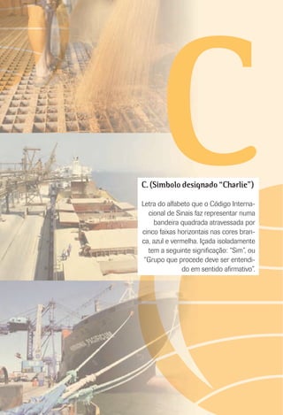 CC. (Símbolo designado “Charlie”)
Letra do alfabeto que o Código Interna-
cional de Sinais faz representar numa
bandeira quadrada atravessada por
cinco faixas horizontais nas cores bran-
ca, azul e vermelha. Içada isoladamente
tem a seguinte signiﬁcação: “Sim”, ou
“Grupo que procede deve ser entendi-
do em sentido aﬁrmativo”.
 