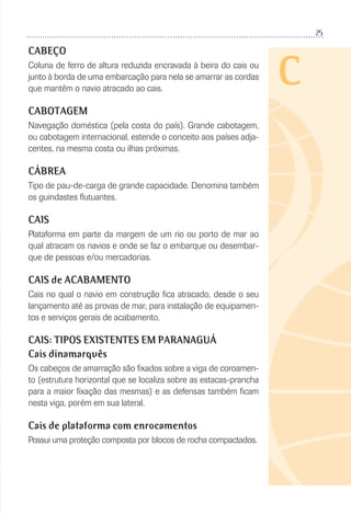 25
C
CABEÇO
Coluna de ferro de altura reduzida encravada à beira do cais ou
junto à borda de uma embarcação para nela se amarrar as cordas
que mantêm o navio atracado ao cais.
CABOTAGEM
Navegação doméstica (pela costa do país). Grande cabotagem,
ou cabotagem internacional, estende o conceito aos países adja-
centes, na mesma costa ou ilhas próximas.
CÁBREA
Tipo de pau-de-carga de grande capacidade. Denomina também
os guindastes ﬂutuantes.
CAIS
Plataforma em parte da margem de um rio ou porto de mar ao
qual atracam os navios e onde se faz o embarque ou desembar-
que de pessoas e/ou mercadorias.
CAIS de ACABAMENTO
Cais no qual o navio em construção ﬁca atracado, desde o seu
lançamento até as provas de mar, para instalação de equipamen-
tos e serviços gerais de acabamento.
CAIS: TIPOS EXISTENTES EM PARANAGUÁ
Cais dinamarquês
Os cabeços de amarração são ﬁxados sobre a viga de coroamen-
to (estrutura horizontal que se localiza sobre as estacas-prancha
para a maior ﬁxação das mesmas) e as defensas também ﬁcam
nesta viga, porém em sua lateral.
Cais de plataforma com enrocamentos
Possui uma proteção composta por blocos de rocha compactados.
 