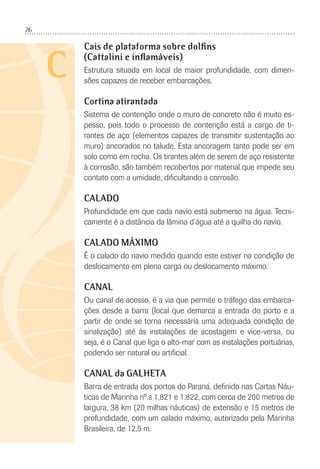 26
C
Cais de plataforma sobre dolfins
(Cattalini e inflamáveis)
Estrutura situada em local de maior profundidade, com dimen-
sões capazes de receber embarcações.
Cortina atirantada
Sistema de contenção onde o muro de concreto não é muito es-
pesso, pois todo o processo de contenção está a cargo de ti-
rantes de aço (elementos capazes de transmitir sustentação ao
muro) ancorados no talude. Esta ancoragem tanto pode ser em
solo como em rocha. Os tirantes além de serem de aço resistente
à corrosão, são também recobertos por material que impede seu
contato com a umidade, diﬁcultando a corrosão.
CALADO
Profundidade em que cada navio está submerso na água. Tecni-
camente é a distância da lâmina d’água até a quilha do navio.
CALADO MÁXIMO
É o calado do navio medido quando este estiver na condição de
deslocamento em plena carga ou deslocamento máximo.
CANAL
Ou canal de acesso, é a via que permite o tráfego das embarca-
ções desde a barra (local que demarca a entrada do porto e a
partir de onde se torna necessária uma adequada condição de
sinalização) até às instalações de acostagem e vice-versa, ou
seja, é o Canal que liga o alto-mar com as instalações portuárias,
podendo ser natural ou artiﬁcial.
CANAL da GALHETA
Barra de entrada dos portos do Paraná, deﬁnido nas Cartas Náu-
ticas de Marinha nº.s 1.821 e 1.822, com cerca de 200 metros de
largura, 38 km (20 milhas náuticas) de extensão e 15 metros de
profundidade, com um calado máximo, autorizado pela Marinha
Brasileira, de 12,5 m.
 