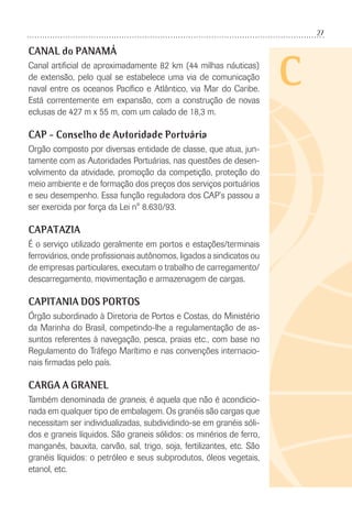27
C
CANAL do PANAMÁ
Canal artiﬁcial de aproximadamente 82 km (44 milhas náuticas)
de extensão, pelo qual se estabelece uma via de comunicação
naval entre os oceanos Pacíﬁco e Atlântico, via Mar do Caribe.
Está correntemente em expansão, com a construção de novas
eclusas de 427 m x 55 m, com um calado de 18,3 m.
CAP - Conselho de Autoridade Portuária
Orgão composto por diversas entidade de classe, que atua, jun-
tamente com as Autoridades Portuárias, nas questões de desen-
volvimento da atividade, promoção da competição, proteção do
meio ambiente e de formação dos preços dos serviços portuários
e seu desempenho. Essa função reguladora dos CAP’s passou a
ser exercida por força da Lei n° 8.630/93.
CAPATAZIA
É o serviço utilizado geralmente em portos e estações/terminais
ferroviários, onde proﬁssionais autônomos, ligados a sindicatos ou
de empresas particulares, executam o trabalho de carregamento/
descarregamento, movimentação e armazenagem de cargas.
CAPITANIA DOS PORTOS
Órgão subordinado à Diretoria de Portos e Costas, do Ministério
da Marinha do Brasil, competindo-lhe a regulamentação de as-
suntos referentes à navegação, pesca, praias etc., com base no
Regulamento do Tráfego Marítimo e nas convenções internacio-
nais ﬁrmadas pelo país.
CARGA A GRANEL
Também denominada de graneis, é aquela que não é acondicio-
nada em qualquer tipo de embalagem. Os granéis são cargas que
necessitam ser individualizadas, subdividindo-se em granéis sóli-
dos e graneis líquidos. São graneis sólidos: os minérios de ferro,
manganês, bauxita, carvão, sal, trigo, soja, fertilizantes, etc. São
granéis líquidos: o petróleo e seus subprodutos, óleos vegetais,
etanol, etc.
 