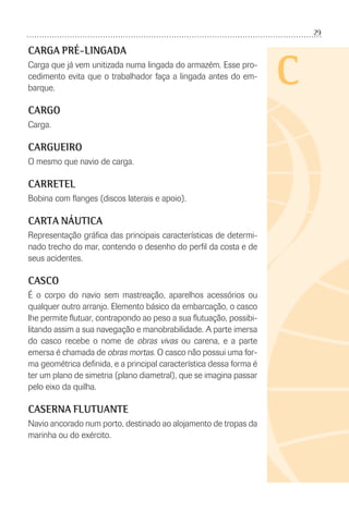 29
C
CARGA PRÉ-LINGADA
Carga que já vem unitizada numa lingada do armazém. Esse pro-
cedimento evita que o trabalhador faça a lingada antes do em-
barque.
CARGO
Carga.
CARGUEIRO
O mesmo que navio de carga.
CARRETEL
Bobina com ﬂanges (discos laterais e apoio).
CARTA NÁUTICA
Representação gráﬁca das principais características de determi-
nado trecho do mar, contendo o desenho do perﬁl da costa e de
seus acidentes.
CASCO
É o corpo do navio sem mastreação, aparelhos acessórios ou
qualquer outro arranjo. Elemento básico da embarcação, o casco
lhe permite ﬂutuar, contrapondo ao peso a sua ﬂutuação, possibi-
litando assim a sua navegação e manobrabilidade. A parte imersa
do casco recebe o nome de obras vivas ou carena, e a parte
emersa é chamada de obras mortas. O casco não possui uma for-
ma geométrica deﬁnida, e a principal característica dessa forma é
ter um plano de simetria (plano diametral), que se imagina passar
pelo eixo da quilha.
CASERNA FLUTUANTE
Navio ancorado num porto, destinado ao alojamento de tropas da
marinha ou do exército.
 