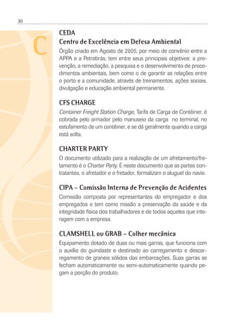 30
C
CEDA
Centro de Excelência em Defesa Ambiental
Órgão criado em Agosto de 2005, por meio de convênio entre a
APPA e a Petrobrás, tem entre seus principais objetivos: a pre-
venção, a remediação, a pesquisa e o desenvolvimento de proce-
dimentos ambientais, bem como o de garantir as relações entre
o porto e a comunidade, através de treinamentos, ações sociais,
divulgação e educação ambiental permanente.
CFS CHARGE
Container Freight Station Charge, Tarifa de Carga de Contêiner, é
cobrada pelo armador pelo manuseio da carga no terminal, no
estufamento de um contêiner, e se dá geralmente quando a carga
está solta.
CHARTER PARTY
O documento utilizado para a realização de um afretamento/fre-
tamento é o Charter Party. É neste documento que as partes con-
tratantes, o afretador e o fretador, formalizam o aluguel do navio.
CIPA – Comissão Interna de Prevenção de Acidentes
Comissão composta por representantes do empregador e dos
empregados e tem como missão a preservação da saúde e da
integridade física dos trabalhadores e de todos aqueles que inte-
ragem com a empresa.
CLAMSHELL ou GRAB – Colher mecânica
Equipamento dotado de duas ou mais garras, que funciona com
o auxílio do guindaste e destinado ao carregamento e descar-
regamento de graneis sólidos das embarcações. Suas garras se
fecham automaticamente ou semi-automaticamente quando pe-
gam a porção do produto.
 