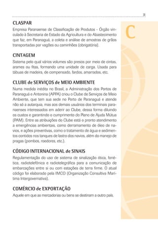 31
C
CLASPAR
Empresa Paranaense de Classiﬁcação de Produtos - Órgão vin-
culado à Secretaria de Estado da Agricultura e do Abastecimento
que faz, em Paranaguá, a coleta e análise de amostras de grãos
transportadas por vagões ou caminhões (obrigatória).
CINTAGEM
Sistema pelo qual vários volumes são presos por meio de cintas,
arames ou ﬁtas, formando uma unidade de carga. Usada para
tábuas de madeira, de compensado, fardos, amarrados, etc.
CLUBE de SERVIÇOS de MEIO AMBIENTE
Numa medida inédita no Brasil, a Administração dos Portos de
Paranaguá e Antonina (APPA) criou o Clube de Serviços de Meio
Ambiente, que tem sua sede no Porto de Paranaguá e atende
não só a autarquia, mas aos demais usuários dos terminais para-
naenses interessados em aderir ao Clube, dessa forma diluindo
os custos e garantindo o cumprimento do Plano de Ajuda Mútua
(PAM). Entre as atribuições do Clube está o pronto atendimento
a emergências ambientais, como derramamento de óleo de na-
vios, e ações preventivas, como o tratamento de água e sedimen-
tos contidos nos tanques de lastro dos navios, além do manejo de
pragas (pombos, roedores, etc.).
CÓDIGO INTERNACIONAL de SINAIS
Regulamentação do uso de sistema de sinalização ótica, foné-
tica, radiotelefônica e radiotelegráﬁca para a comunicação de
embarcações entre si ou com estações de terra ﬁrme. O atual
código foi elaborado pela IMCO (Organização Consultiva Marí-
tima Intergovernativa).
COMÉRCIO de EXPORTAÇÃO
Aquele em que as mercadorias ou bens se destinam a outro país.
 