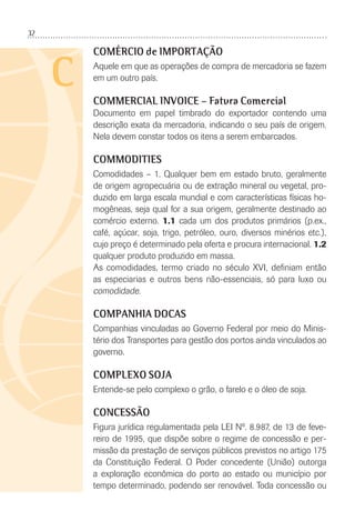 32
C
COMÉRCIO de IMPORTAÇÃO
Aquele em que as operações de compra de mercadoria se fazem
em um outro país.
COMMERCIAL INVOICE – Fatura Comercial
Documento em papel timbrado do exportador contendo uma
descrição exata da mercadoria, indicando o seu país de origem.
Nela devem constar todos os itens a serem embarcados.
COMMODITIES
Comodidades – 1. Qualquer bem em estado bruto, geralmente
de origem agropecuária ou de extração mineral ou vegetal, pro-
duzido em larga escala mundial e com características físicas ho-
mogêneas, seja qual for a sua origem, geralmente destinado ao
comércio externo. 1.1 cada um dos produtos primários (p.ex.,
café, açúcar, soja, trigo, petróleo, ouro, diversos minérios etc.),
cujo preço é determinado pela oferta e procura internacional. 1.2
qualquer produto produzido em massa.
As comodidades, termo criado no século XVI, deﬁniam então
as especiarias e outros bens não-essenciais, só para luxo ou
comodidade.
COMPANHIA DOCAS
Companhias vinculadas ao Governo Federal por meio do Minis-
tério dos Transportes para gestão dos portos ainda vinculados ao
governo.
COMPLEXO SOJA
Entende-se pelo complexo o grão, o farelo e o óleo de soja.
CONCESSÃO
Figura jurídica regulamentada pela LEI Nº. 8.987, de 13 de feve-
reiro de 1995, que dispõe sobre o regime de concessão e per-
missão da prestação de serviços públicos previstos no artigo 175
da Constituição Federal. O Poder concedente (União) outorga
a exploração econômica do porto ao estado ou município por
tempo determinado, podendo ser renovável. Toda concessão ou
 