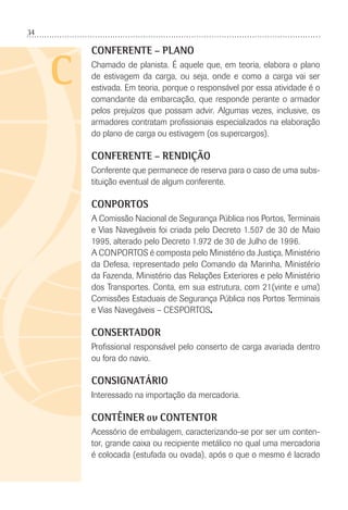 34
C
CONFERENTE – PLANO
Chamado de planista. É aquele que, em teoria, elabora o plano
de estivagem da carga, ou seja, onde e como a carga vai ser
estivada. Em teoria, porque o responsável por essa atividade é o
comandante da embarcação, que responde perante o armador
pelos prejuízos que possam advir. Algumas vezes, inclusive, os
armadores contratam proﬁssionais especializados na elaboração
do plano de carga ou estivagem (os supercargos).
CONFERENTE – RENDIÇÃO
Conferente que permanece de reserva para o caso de uma subs-
tituição eventual de algum conferente.
CONPORTOS
A Comissão Nacional de Segurança Pública nos Portos, Terminais
e Vias Navegáveis foi criada pelo Decreto 1.507 de 30 de Maio
1995, alterado pelo Decreto 1.972 de 30 de Julho de 1996.
A CONPORTOS é composta pelo Ministério da Justiça, Ministério
da Defesa, representado pelo Comando da Marinha, Ministério
da Fazenda, Ministério das Relações Exteriores e pelo Ministério
dos Transportes. Conta, em sua estrutura, com 21(vinte e uma)
Comissões Estaduais de Segurança Pública nos Portos Terminais
e Vias Navegáveis – CESPORTOS.
CONSERTADOR
Proﬁssional responsável pelo conserto de carga avariada dentro
ou fora do navio.
CONSIGNATÁRIO
Interessado na importação da mercadoria.
CONTÊINER ou CONTENTOR
Acessório de embalagem, caracterizando-se por ser um conten-
tor, grande caixa ou recipiente metálico no qual uma mercadoria
é colocada (estufada ou ovada), após o que o mesmo é lacrado
 