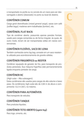 35
C
e transportado no porão ou no convés de um navio para ser des-
carregado e aberto (desovado) no porto ou local de destino.
CONTÊINER COMUM
Carga geral diversiﬁcada (mixed general cargo), sacas com café
(coffee bags), madeiras semi-trabalhadas (lumber), etc.
CONTÊINER, FLAT RACK
Tipo de contêiner aberto, possuindo apenas paredes frontais,
usado para cargas compridas ou de forma irregular, às quais, de
outro modo, teriam de ser transportadas soltas em navios con-
vencionais.
CONTÊINER FLEXÍVEL, SACO DE LONA
Também conhecido como big bag, consiste em um saco resisten-
te utilizado para acondicionamento de granéis sólidos;
CONTÊINER FRIGORÍFICO ou REEFER
Contêiner equipado de gerador de frio, para transporte de pro-
dutos perecíveis; Sua máquina frigoríﬁca está permanentemente
ligada enquanto portador de carga.
CONTÊINER HC
(High cube – Alta cubicagem)
Estes contêineres são usados para cargas de alto volume e baixo
peso. Os contêineres high-cube são de 2,89 m de altura e com-
primento 12,2 m (40’), no máximo.
CONTÊINER PARA AUTOMÓVEIS
Para transporte de veículos;
CONTÊINER TANQUE
Para produtos líquidos;
CONTÊINER TETO ABERTO (open top)
Para trigo, cimento, etc.
 
