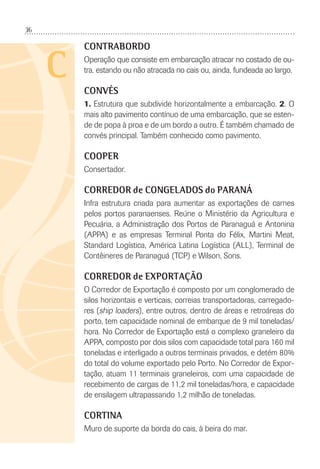 36
C
CONTRABORDO
Operação que consiste em embarcação atracar no costado de ou-
tra, estando ou não atracada no cais ou, ainda, fundeada ao largo.
CONVÉS
1. Estrutura que subdivide horizontalmente a embarcação. 2. O
mais alto pavimento contínuo de uma embarcação, que se esten-
de de popa à proa e de um bordo a outro. É também chamado de
convés principal. Também conhecido como pavimento.
COOPER
Consertador.
CORREDOR de CONGELADOS do PARANÁ
Infra estrutura criada para aumentar as exportações de carnes
pelos portos paranaenses. Reúne o Ministério da Agricultura e
Pecuária, a Administração dos Portos de Paranaguá e Antonina
(APPA) e as empresas Terminal Ponta do Félix, Martini Meat,
Standard Logística, América Latina Logística (ALL), Terminal de
Contêineres de Paranaguá (TCP) e Wilson, Sons.
CORREDOR de EXPORTAÇÃO
O Corredor de Exportação é composto por um conglomerado de
silos horizontais e verticais, correias transportadoras, carregado-
res (ship loaders), entre outros, dentro de áreas e retroáreas do
porto, tem capacidade nominal de embarque de 9 mil toneladas/
hora. No Corredor de Exportação está o complexo graneleiro da
APPA, composto por dois silos com capacidade total para 160 mil
toneladas e interligado a outros terminais privados, e detém 80%
do total do volume exportado pelo Porto. No Corredor de Expor-
tação, atuam 11 terminais graneleiros, com uma capacidade de
recebimento de cargas de 11,2 mil toneladas/hora, e capacidade
de ensilagem ultrapassando 1,2 milhão de toneladas.
CORTINA
Muro de suporte da borda do cais, à beira do mar.
 