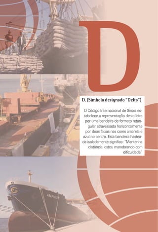 DD. (Símbolo designado “Delta”)
O Código Internacional de Sinais es-
tabelece a representação desta letra
por uma bandeira de formato retan-
gular atravessada horizontalmente
por duas faixas nas cores amarela e
azul no centro. Esta bandeira hastea-
da isoladamente signiﬁca: “Mantenha
distância, estou manobrando com
diﬁculdade”.
 