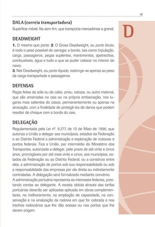 41
D
DALA (correia transportadora)
Superfície móvel, ﬁta sem-ﬁm, que transporta mercadorias a granel.
DEADWEIGHT
1. O mesmo que porte. 2. O Gross Deadweight, ou porte bruto,
é todo o peso possível de carregar a bordo, tais como tripulação,
carga, passageiros, peças suplentes, mantimentos, apetrechos,
combustíveis, água e tudo o que se puder colocar no interior do
navio.
3. Net Deadweight, ou porte líquido, restringe-se apenas ao peso
da carga transportada e passageiros.
DEFENSAS
Peças feitas de sola ou de cabo, pneu, estopa, ou outro material,
que são amarradas no cais ou na própria embarcação, nos lu-
gares mais salientes do casco, permanentemente ou apenas na
atracação, com a ﬁnalidade de protegê-los de danos que podem
resultar de choque com a borda do cais.
DELEGAÇÃO
Regulamentada pela Lei nº. 9.277, de 10 de Maio de 1996, que
autoriza a União a delegar aos municípios, estados da Federação
e ao Distrito Federal a administração e exploração de rodovias e
portos federais. Fica a União, por intermédio do Ministério dos
Transportes, autorizada a delegar, pelo prazo de até vinte e cinco
anos, prorrogáveis por até mais vinte e cinco, aos municípios, es-
tados da Federação ou ao Distrito Federal, ou a consórcio entre
eles, a administração de portos sob sua responsabilidade ou sob
a responsabilidade das empresas por ela direta ou indiretamente
controladas. A delegação será formalizada mediante convênio.
A administração portuária representa os interesses federais, pres-
tando contas ao delegante. A receita obtida através das tarifas
portuárias deverão ser aplicadas aplicada em obras complemen-
tares, no melhoramento, na ampliação de capacidade, na con-
servação e na sinalização da rodovia em que for cobrada e nos
trechos rodoviários que lhe dão acesso ou nos portos que lhe
derem origem.
 