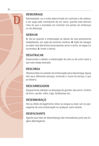 42
D
DEMURRAGE
Sobreestadia, ou a multa determinada em contrato a ela relativa,
a ser paga pelo contratante de um navio, quando este demora
mais do que o acordado em contrato nos portos de embarque
ou de descarga.
DERIVAR
1. Diz-se quando a embarcação se desvia da rota previamente
estabelecido, por ação da corrente marítima. 2. Ação de navegar
ao sabor dos elementos circunstantes como o vento, as vagas e a
correnteza. 3. Andar à deriva.
DESATRACAR
Desencostar e afastar a embarcação do cais ou de outro navio a
que este esteja atracado.
DESCARGA
Abertura feita no costado da embarcação para descarregar águas
dos seus diferentes serviços, tomando o nome do serviço a que
se destina.
DESCARREGADOR
Equipamento utilizado na descarga de granéis, tais como: minério
de ferro, carvão, milho, trigo, fertilizantes etc.
DESEMBARAÇO
Ato ou efeito de legalmente retirar as cargas ou fazer sair os pas-
sageiros de uma embarcação ou qualquer outro veículo.
DESPACHANTE
Agente que trata do desembaraço das mercadorias junto aos ór-
gãos alfandegários.
 