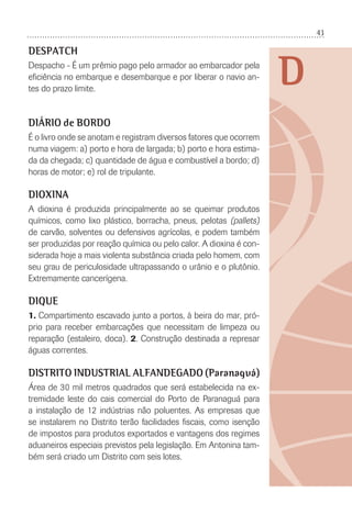 43
D
DESPATCH
Despacho - É um prêmio pago pelo armador ao embarcador pela
eﬁciência no embarque e desembarque e por liberar o navio an-
tes do prazo limite.
DIÁRIO de BORDO
É o livro onde se anotam e registram diversos fatores que ocorrem
numa viagem: a) porto e hora de largada; b) porto e hora estima-
da da chegada; c) quantidade de água e combustível a bordo; d)
horas de motor; e) rol de tripulante.
DIOXINA
A dioxina é produzida principalmente ao se queimar produtos
químicos, como lixo plástico, borracha, pneus, pelotas (pallets)
de carvão, solventes ou defensivos agrícolas, e podem também
ser produzidas por reação química ou pelo calor. A dioxina é con-
siderada hoje a mais violenta substância criada pelo homem, com
seu grau de periculosidade ultrapassando o urânio e o plutônio.
Extremamente cancerígena.
DIQUE
1. Compartimento escavado junto a portos, à beira do mar, pró-
prio para receber embarcações que necessitam de limpeza ou
reparação (estaleiro, doca). 2. Construção destinada a represar
águas correntes.
DISTRITO INDUSTRIAL ALFANDEGADO (Paranaguá)
Área de 30 mil metros quadrados que será estabelecida na ex-
tremidade leste do cais comercial do Porto de Paranaguá para
a instalação de 12 indústrias não poluentes. As empresas que
se instalarem no Distrito terão facilidades ﬁscais, como isenção
de impostos para produtos exportados e vantagens dos regimes
aduaneiros especiais previstos pela legislação. Em Antonina tam-
bém será criado um Distrito com seis lotes.
 