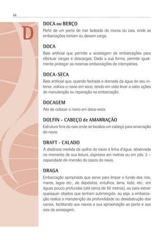 44
D
DOCA ou BERÇO
Parte de um porto de mar ladeada de muros ou cais, onde as
embarcações tomam ou deixam carga.
DOCA
Baía artiﬁcial que permite a acostagem de embarcações para
efectuar cargas e descargas. Dada a sua forma, permite igual-
mente proteger as mesmas embarcações de intempéries.
DOCA-SECA
Baía artiﬁcial que, quando fechada e drenada da água do seu in-
terior, coloca o navio em seco, tendo em vista levar a cabo ações
de manutenção ou reparação na embarcação.
DOCAGEM
Ato de colocar o navio em doca-seca.
DOLFIN – CABEÇO de AMARRAÇÃO
Estrutura fora do cais onde se localiza um cabeço para amarração
do navio.
DRAFT - CALADO
A distância medida da quilha do navio à linha d‘água, observada
no momento de sua leitura, expressa em metros ou em pés. 2 –
capacidade de imersão do casco do navio.
DRAGA
Embarcação apropriada que serve para limpar o fundo dos rios,
mares, lagos etc., de depósitos, entulhos, lama, lodo, etc., em
águas pouco profundas (até cerca de 50 metros), ou para extrair
quaisquer objetos que tenham submergido, ou seja, a embarca-
ção realiza a manutenção da profundidade ou desobstrução dos
canais, facilitando aos navios a sua aproximação ao porto e aos
cais de acostagem.
 