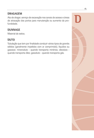 45
D
DRAGAGEM
Ato de dragar, serviço de escavação nos canais de acesso e áreas
de atracação dos portos para manutenção ou aumento da pro-
fundidade.
DUNNAGE
Material de estiva.
DUTO
Tubulação que tem por ﬁnalidade conduzir vários tipos de granéis
sólidos (geralmente impelidos com ar comprimido), líquidos ou
gasosos: mineroduto - quando transporta minérios; oleoduto -
quando transporta óleo; gasoduto - quando transporta gás.
 