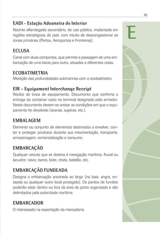 49
E
EADI - Estação Aduaneira do Interior
Recinto alfandegado secundário, de uso público, implantada em
regiões estratégicas do país, com intuito de descongestionar as
zonas primárias (Portos, Aeroportos e Fronteiras).
ECLUSA
Canal com duas comportas, que permite a passagem de uma em-
barcação de uma bacia para outra, situadas a diferentes cotas.
ECOBATIMETRIA
Medição das profundidades submarinas com o ecobatímetro.
EIR – Equipament Interchange Receipt
Recibo de troca de equipamento. Documento que conﬁrma a
entrega do container vazio no terminal designado pelo armador.
Neste documento devem-se anotar as condições em que o equi-
pamento foi devolvido (avarias, sujeiras, etc.).
EMBALAGEM
Elemento ou conjunto de elementos destinados a envolver, con-
ter e proteger produtos durante sua movimentação, transporte,
armazenagem, comercialização e consumo.
EMBARCAÇÃO
Qualquer veículo que se destina à navegação marítima, ﬂuvial ou
lacustre: navio, barco, bote, chata, batelão, etc.
EMBARCAÇÃO FUNDEADA
Designa a embarcação ancorada ao largo (na baía, angra, en-
seada ou qualquer outro local protegido). Os pontos de fundeio
poderão estar dentro ou fora da área do porto organizado e são
delimitados pela autoridade marítima.
EMBARCADOR
O interessado na exportação da mercadoria.
 