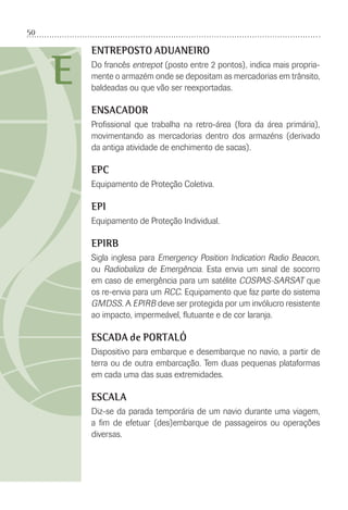 50
E
ENTREPOSTO ADUANEIRO
Do francês entrepot (posto entre 2 pontos), indica mais propria-
mente o armazém onde se depositam as mercadorias em trânsito,
baldeadas ou que vão ser reexportadas.
ENSACADOR
Proﬁssional que trabalha na retro-área (fora da área primária),
movimentando as mercadorias dentro dos armazéns (derivado
da antiga atividade de enchimento de sacas).
EPC
Equipamento de Proteção Coletiva.
EPI
Equipamento de Proteção Individual.
EPIRB
Sigla inglesa para Emergency Position Indication Radio Beacon,
ou Radiobaliza de Emergência. Esta envia um sinal de socorro
em caso de emergência para um satélite COSPAS-SARSAT que
os re-envia para um RCC. Equipamento que faz parte do sistema
GMDSS. A EPIRB deve ser protegida por um invólucro resistente
ao impacto, impermeável, ﬂutuante e de cor laranja.
ESCADA de PORTALÓ
Dispositivo para embarque e desembarque no navio, a partir de
terra ou de outra embarcação. Tem duas pequenas plataformas
em cada uma das suas extremidades.
ESCALA
Diz-se da parada temporária de um navio durante uma viagem,
a ﬁm de efetuar (des)embarque de passageiros ou operações
diversas.
 