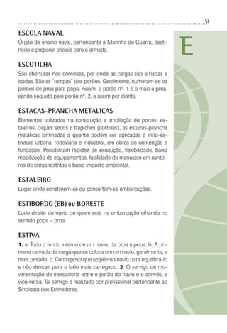 51
E
ESCOLA NAVAL
Órgão de ensino naval, pertencente à Marinha de Guerra, desti-
nado a preparar oﬁciais para a armada.
ESCOTILHA
São aberturas nos conveses, por onde as cargas são arriadas e
içadas. São as “tampas” dos porões. Geralmente, numeram-se os
porões de proa para popa. Assim, o porão nº. 1 é o mais à proa,
sendo seguido pelo porão nº. 2, e assim por diante.
ESTACAS-PRANCHA METÁLICAS
Elementos utilizados na construção e ampliação de portos, es-
taleiros, diques secos e trapiches (cortinas), as estacas-prancha
metálicas laminadas a quente podem ser aplicadas à infra-es-
trutura urbana, rodoviária e industrial, em obras de contenção e
fundação. Possibilitam rapidez de execução, ﬂexibilidade, baixa
mobilização de equipamentos, facilidade de manuseio em cantei-
ros de obras restritas e baixo impacto ambiental.
ESTALEIRO
Lugar onde constroem-se ou consertam-se embarcações.
ESTIBORDO (EB) ou BORESTE
Lado direito do navio de quem está na embarcação olhando no
sentido popa – proa.
ESTIVA
1. a. Todo o fundo interno de um navio, da proa à popa; b. A pri-
meira camada de carga que se coloca em um navio, geralmente, a
mais pesada; c. Contrapeso que se põe no navio para equilibrá-lo
e não descair para o lado mais carregado. 2. O serviço de mo-
vimentação de mercadoria entre o porão do navio e o convés, e
vice-versa. Tal serviço é realizado por proﬁssional pertencente ao
Sindicato dos Estivadores.
 