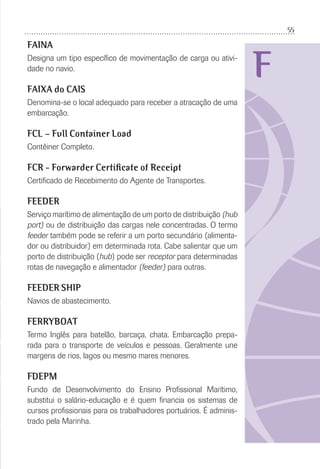 55
F
FAINA
Designa um tipo especíﬁco de movimentação de carga ou ativi-
dade no navio.
FAIXA do CAIS
Denomina-se o local adequado para receber a atracação de uma
embarcação.
FCL – Full Container Load
Contêiner Completo.
FCR - Forwarder Certificate of Receipt
Certiﬁcado de Recebimento do Agente de Transportes.
FEEDER
Serviço marítimo de alimentação de um porto de distribuição (hub
port) ou de distribuição das cargas nele concentradas. O termo
feeder também pode se referir a um porto secundário (alimenta-
dor ou distribuidor) em determinada rota. Cabe salientar que um
porto de distribuição (hub) pode ser receptor para determinadas
rotas de navegação e alimentador (feeder) para outras.
FEEDER SHIP
Navios de abastecimento.
FERRYBOAT
Termo Inglês para batelão, barcaça, chata. Embarcação prepa-
rada para o transporte de veículos e pessoas. Geralmente une
margens de rios, lagos ou mesmo mares menores.
FDEPM
Fundo de Desenvolvimento do Ensino Proﬁssional Marítimo,
substitui o salário-educação e é quem ﬁnancia os sistemas de
cursos proﬁssionais para os trabalhadores portuários. É adminis-
trado pela Marinha.
 