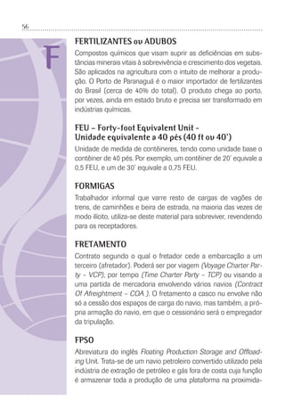 56
F
FERTILIZANTES ou ADUBOS
Compostos químicos que visam suprir as deﬁciências em subs-
tâncias minerais vitais à sobrevivência e crescimento dos vegetais.
São aplicados na agricultura com o intuito de melhorar a produ-
ção. O Porto de Paranaguá é o maior importador de fertilizantes
do Brasil (cerca de 40% do total). O produto chega ao porto,
por vezes, ainda em estado bruto e precisa ser transformado em
indústrias químicas.
FEU – Forty-foot Equivalent Unit -
Unidade equivalente a 40 pés (40 ft ou 40’)
Unidade de medida de contêineres, tendo como unidade base o
contêiner de 40 pés. Por exemplo, um contêiner de 20’ equivale a
0,5 FEU, e um de 30’ equivale a 0,75 FEU.
FORMIGAS
Trabalhador informal que varre resto de cargas de vagões de
trens, de caminhões e beira de estrada, na maioria das vezes de
modo ilícito, utiliza-se deste material para sobreviver, revendendo
para os receptadores.
FRETAMENTO
Contrato segundo o qual o fretador cede a embarcação a um
terceiro (afretador). Poderá ser por viagem (Voyage Charter Par-
ty – VCP), por tempo (Time Charter Party – TCP) ou visando a
uma partida de mercadoria envolvendo vários navios (Contract
Of Afreightment – COA ). O fretamento a casco nu envolve não
só a cessão dos espaços de carga do navio, mas também, a pró-
pria armação do navio, em que o cessionário será o empregador
da tripulação.
FPSO
Abreviatura do inglês Floating Production Storage and Ofﬂoad-
ing Unit. Trata-se de um navio petroleiro convertido utilizado pela
indústria de extração de petróleo e gás fora de costa cuja função
é armazenar toda a produção de uma plataforma na proximida-
 