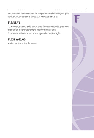 57
F
de, processá-la e armazená-la até poder ser descarregada para
navios-tanque ou ser enviada por oleoduto até terra.
FUNDEAR
1. Ancorar, manobra de lançar uma âncora ao fundo, para com
ela manter o navio seguro por meio de sua amarra.
2. Ancorar na baía de um porto, aguardando atracação.
FUZIS ou ELOS
Anéis das correntes da amarra
 