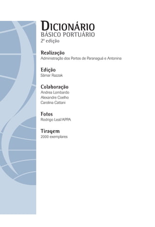 DICIONÁRIO
BÁSICO PORTUÁRIO
Realização
Administração dos Portos de Paranaguá e Antonina
Edição
Sâmar Razzak
Colaboração
Andrea Lombardo
Alexandre Coelho
Carolina Cattani
Fotos
Rodrigo Leal/APPA
Tiragem
2000 exemplares
2ª edição
 