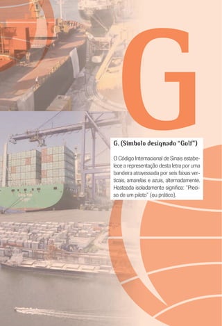 GG. (Símbolo designado “Golf”)
O Código Internacional de Sinais estabe-
lece a representação desta letra por uma
bandeira atravessada por seis faixas ver-
ticais, amarelas e azuis, alternadamente.
Hasteada isoladamente signiﬁca: “Preci-
so de um piloto” (ou prático).
 