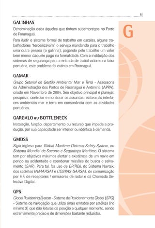 61
G
GALINHAS
Denominação dada àqueles que tinham subempregos no Porto
de Paranaguá.
Para iludir o sistema formal de trabalho em escalas, alguns tra-
balhadores “terceirizavam” o serviço mandando para o trabalho
uma outra pessoa (o galinha), pagando pelo trabalho um valor
bem menor daquele pago na formalidade. Com a instituição dos
sistemas de segurança para a entrada de trabalhadores na faixa
portuária, este problema foi extinto em Paranaguá.
GAMAR
Grupo Setorial de Gestão Ambiental Mar e Terra - Assessoria
da Administração dos Portos de Paranaguá e Antonina (APPA),
criado em Novembro de 2004. Seu objetivo principal é planejar,
pesquisar, controlar e monitorar os assuntos relativos às interfa-
ces ambientais mar e terra em consonância com as atividades
portuárias.
GARGALO ou BOTTLENECK
Instalação, função, departamento ou recurso que impede a pro-
dução, por sua capacidade ser inferior ou idêntica à demanda.
GMDSS
Sigla inglesa para Global Maritime Distress Safety System, ou
Sistema Mundial de Socorro e Segurança Marítimo. O sistema
tem por objetivos máximos alertar a existência de um navio em
perigo ou acidentado e coordenar missões de busca e salva-
mento (SAR). Para tal, faz uso de EPIRBs, do Sistema Navtex,
dos satélites INMARSAT e COSPAS-SARSAT, de comunicação
por HF, de receptores / emissores de radar e da Chamada Se-
lectiva Digital.
GPS
GlobalPositioningSystem-SistemadePosicionamentoGlobal(SPG)
- Sistema de navegação que utiliza sinais emitidos por satélites (no
mínimo 3) que dão leituras da posição a qualquer momento, sendo
extremamente preciso e de dimensões bastante reduzidas.
 