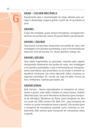 62
G
GRAB – COLHER MECÂNICA
Equipamento para a movimentação de carga utilizado para car-
regar e descarregar cargas a granel, a partir de um guindaste ou
grua.
GRANEL
Carga não embalada, quase sempre homogênea, carregada dire-
tamente nos porões dos navios. Há granel sólido e granel líquido.
GRANEL LÍQUIDO
Todo líquido transportado diretamente nos porões do navio, sem
embalagem e em grandes quantidades, e que é movimentado por
dutos por meio de bombas. Ex.: álcool, gasolina, melaço, etc.
GRANEL SÓLIDO
Todo sólido fragmentado ou granulado, incluindo grão vegetal,
transportado diretamente nos porões do navio, sem embalagem
e em grandes quantidades, e que é movimentado por transporta-
dores automáticos, tipo pneumático ou de arraste e similares ou
aparelhos mecânicos, tais como eletroímã, colher mecânica ou
caçamba automática. Ex.: carvão, sal, trigo em grão, minério de
ferro, fertilizantes, matérias granulados, etc.
GRANELEIROS
Bulk Carriers - Navios especializados no transporte de merca-
dorias a granel, onde estão incluídos os navios tanque. Existem
diferentes tipos, tais como Petroleiros de Brancos (para transpor-
te de reﬁnados), Petroleiros de Pretos (para transporte de óleo
cru-crude oil), OBO carriers (Oil, Bulk, Ore - para transporte de
minério ou outras mercadorias secas a granel), Ore carriers (para
o transporte de mercadorias pesadas, como minérios) ou sim-
plesmente Bulk carriers (para transporte de mercadorias secas
a granel).
 